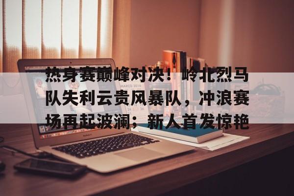 九游会 -关于热身赛巅峰对决！岭北烈马队失利云贵风暴队，冲浪赛场再起波澜；新人首发惊艳的信息